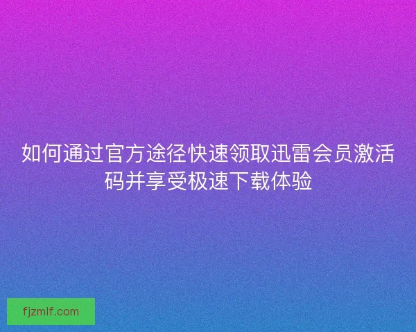 如何通过官方途径快速领取迅雷会员激活码并享受极速下载体验