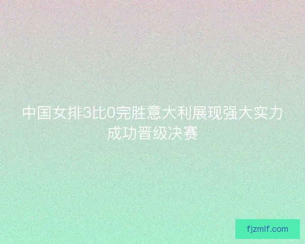 中国女排3比0完胜意大利展现强大实力成功晋级决赛