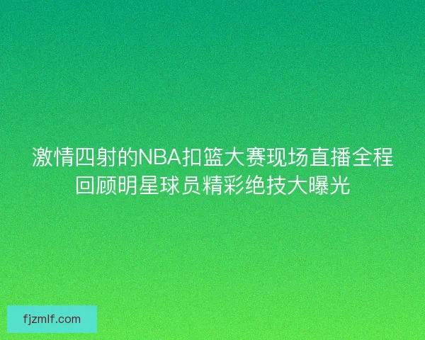 激情四射的NBA扣篮大赛现场直播全程回顾明星球员精彩绝技大曝光