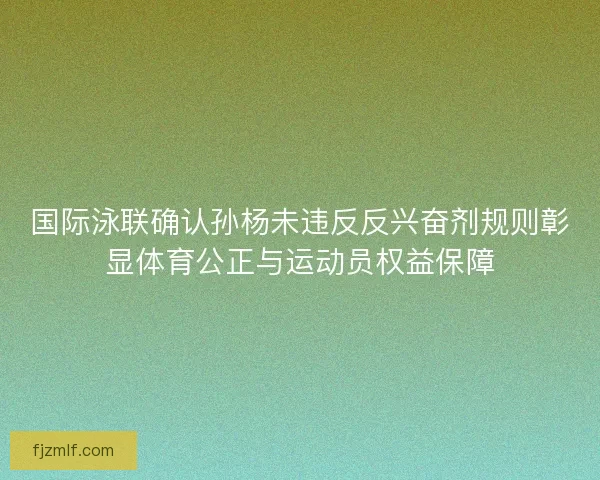 国际泳联确认孙杨未违反反兴奋剂规则彰显体育公正与运动员权益保障