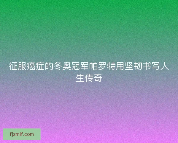 征服癌症的冬奥冠军帕罗特用坚韧书写人生传奇